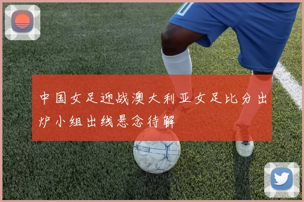 中国女足迎战澳大利亚女足比分出炉小组出线悬念待解