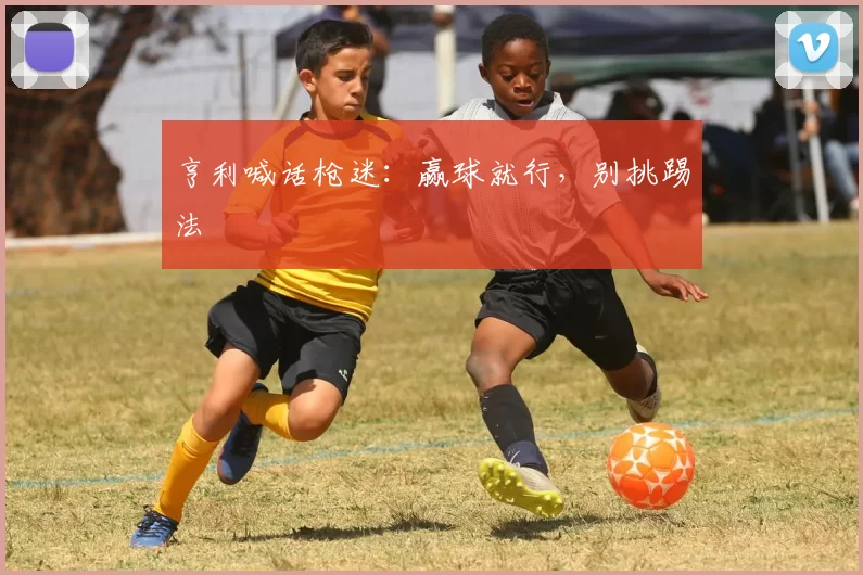 亨利喊话枪迷：赢球就行，别挑踢法