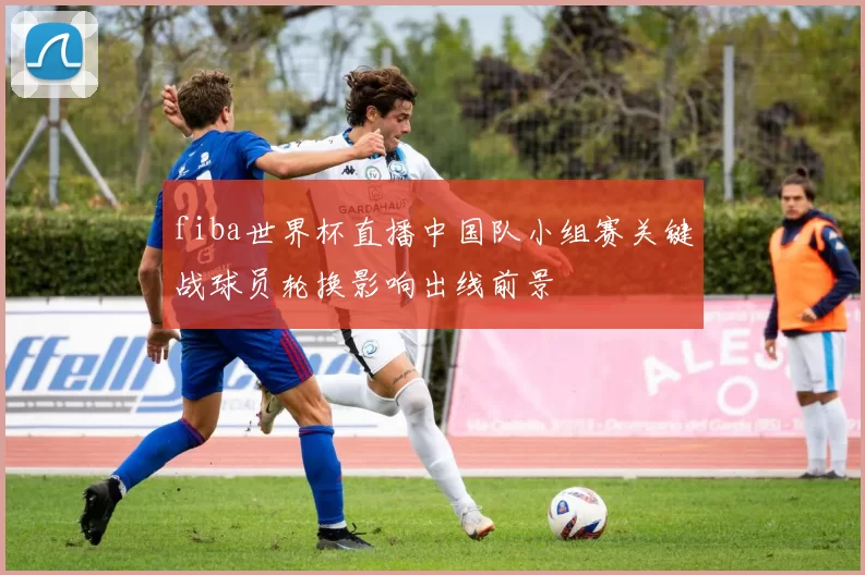 fiba世界杯直播中国队小组赛关键战球员轮换影响出线前景