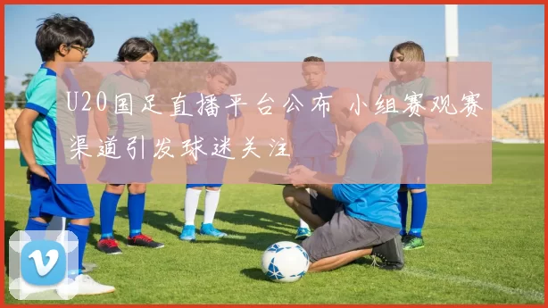 U20国足直播平台公布 小组赛观赛渠道引发球迷关注