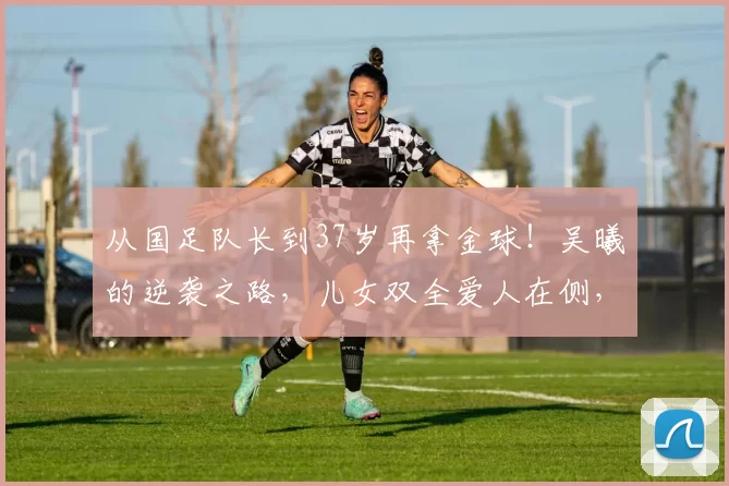 从国足队长到37岁再拿金球！吴曦的逆袭之路，儿女双全爱人在侧，这才是人生赢家