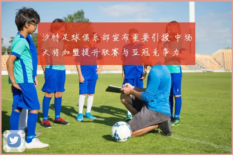 沙特足球俱乐部宣布重要引援 中场大将加盟提升联赛与亚冠竞争力