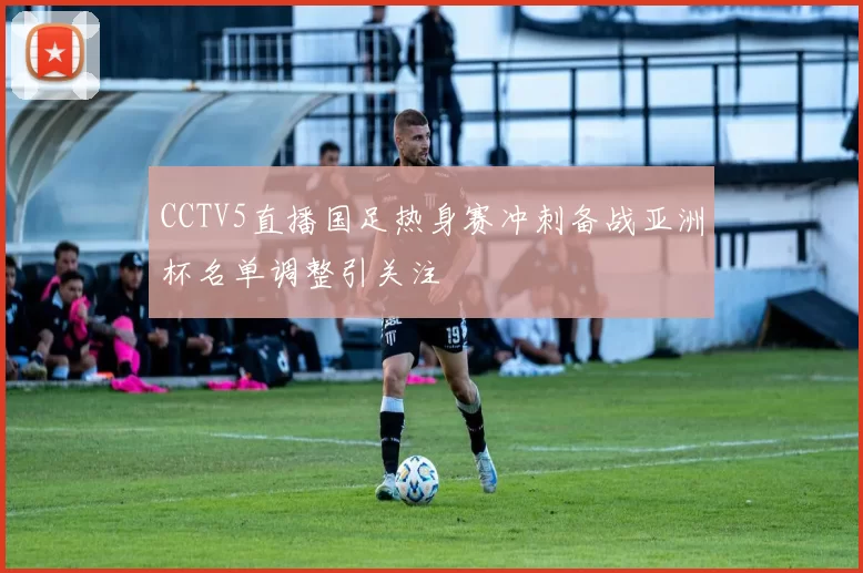 CCTV5直播国足热身赛冲刺备战亚洲杯名单调整引关注