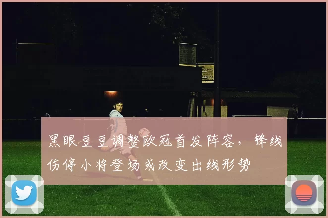 黑眼豆豆调整欧冠首发阵容，锋线伤停小将登场或改变出线形势