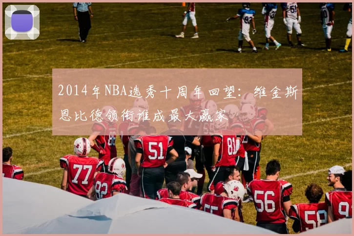 2014年NBA选秀十周年回望：维金斯恩比德领衔谁成最大赢家
