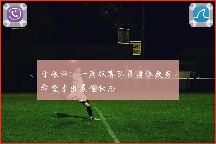 于根伟：一周双赛队员身体疲劳，希望拿出最佳状态