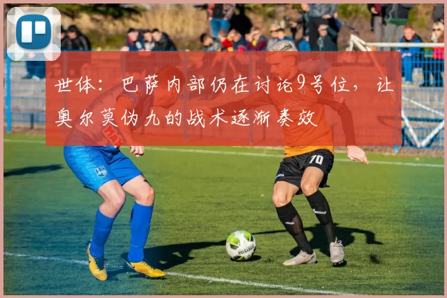 世体：巴萨内部仍在讨论9号位，让奥尔莫伪九的战术逐渐奏效