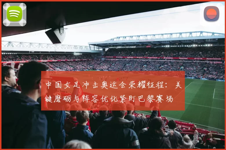 中国女足冲击奥运会荣耀征程：关键磨砺与阵容优化紧盯巴黎赛场