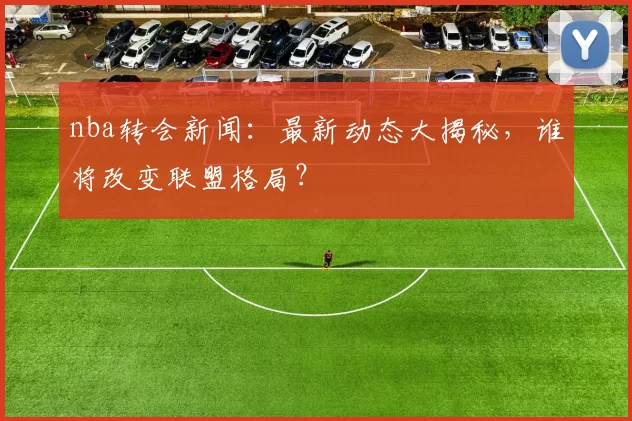 nba转会新闻：最新动态大揭秘，谁将改变联盟格局？