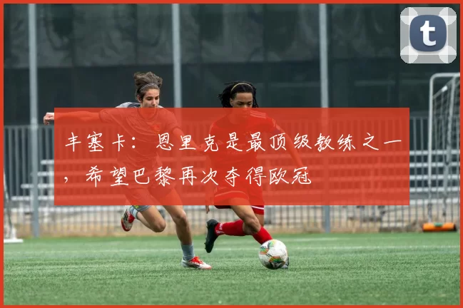 丰塞卡：恩里克是最顶级教练之一，希望巴黎再次夺得欧冠