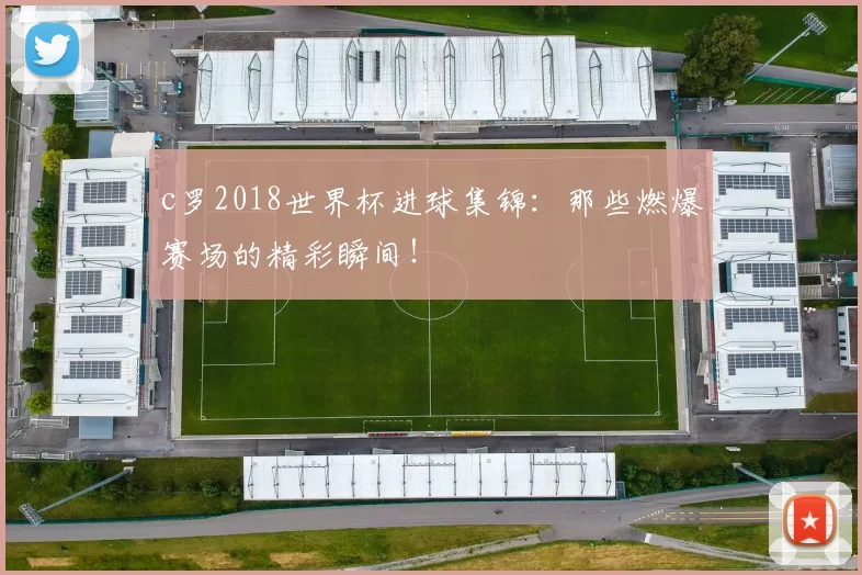 c罗2018世界杯进球集锦：那些燃爆赛场的精彩瞬间！