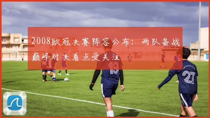 2008欧冠决赛阵容公布:两队备战巅峰对决看点受关注