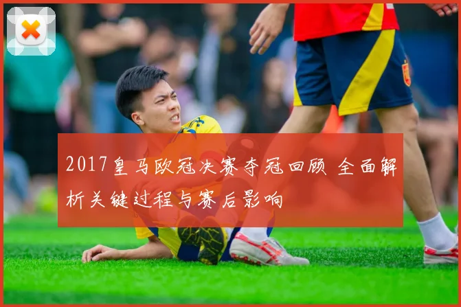 2017皇马欧冠决赛夺冠回顾 全面解析关键过程与赛后影响