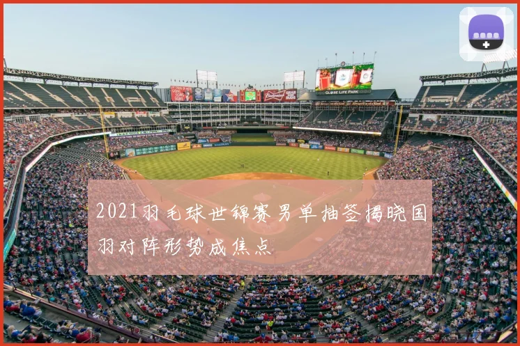 2021羽毛球世锦赛男单抽签揭晓国羽对阵形势成焦点