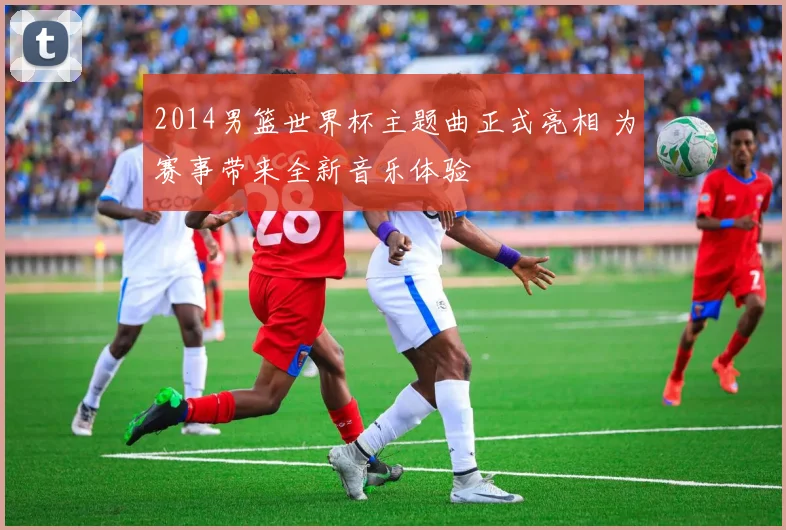 2014男篮世界杯主题曲正式亮相 为赛事带来全新音乐体验