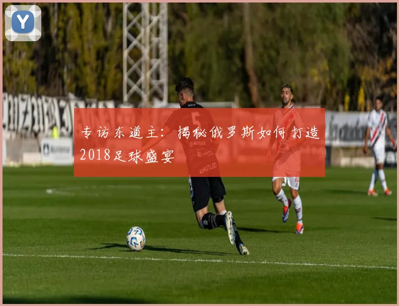专访东道主：揭秘俄罗斯如何打造2018足球盛宴