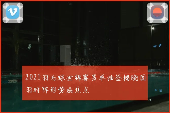 2021羽毛球世锦赛男单抽签揭晓国羽对阵形势成焦点