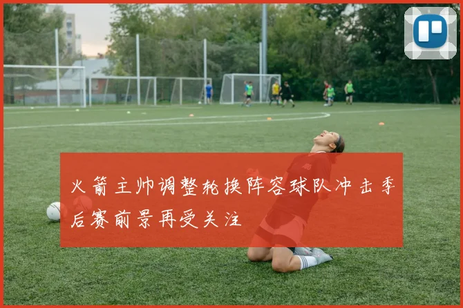 火箭主帅调整轮换阵容球队冲击季后赛前景再受关注