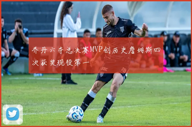 乔丹六夺总决赛MVP创历史詹姆斯四次获奖现役第一