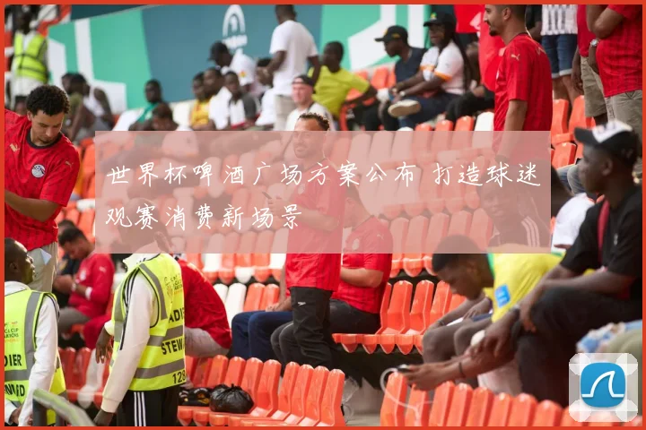 世界杯啤酒广场方案公布 打造球迷观赛消费新场景