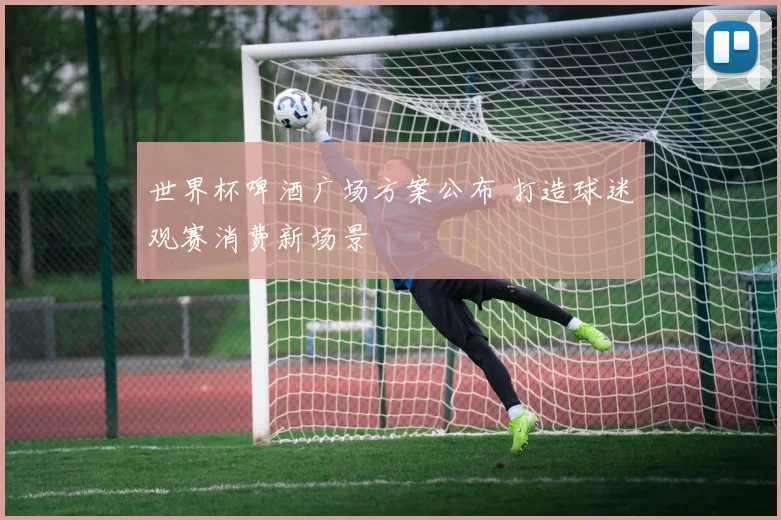 世界杯啤酒广场方案公布 打造球迷观赛消费新场景