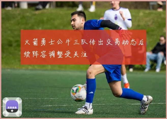 火箭勇士公牛三队传出交易动态后续阵容调整受关注