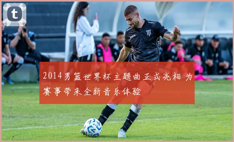 2014男篮世界杯主题曲正式亮相 为赛事带来全新音乐体验