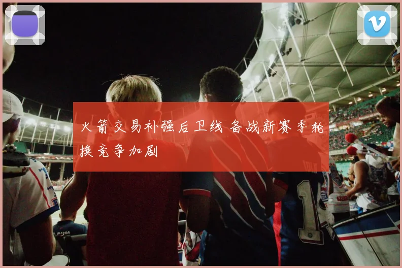 火箭交易补强后卫线 备战新赛季轮换竞争加剧